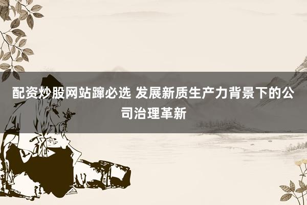 配资炒股网站蹿必选 发展新质生产力背景下的公司治理革新