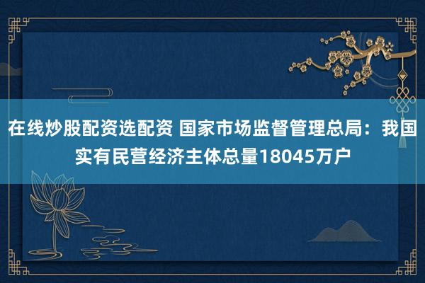 在线炒股配资选配资 国家市场监督管理总局：我国实有民营经济主体总量18045万户