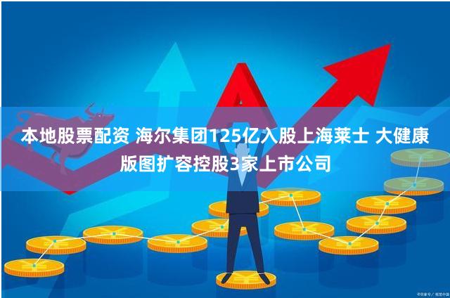 本地股票配资 海尔集团125亿入股上海莱士 大健康版图扩容控股3家上市公司