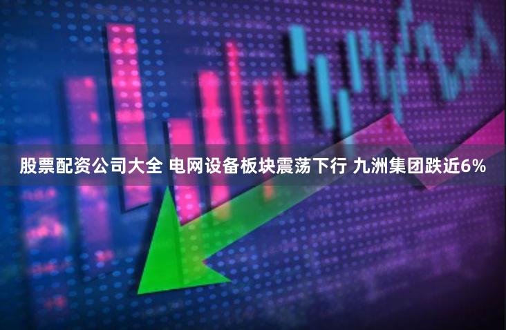 股票配资公司大全 电网设备板块震荡下行 九洲集团跌近6%