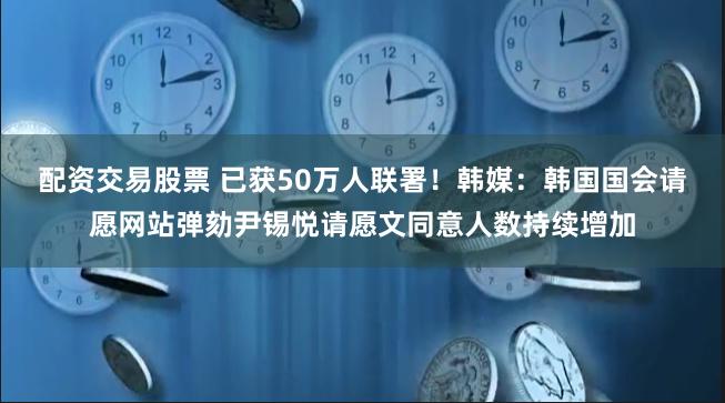 配资交易股票 已获50万人联署！韩媒：韩国国会请愿网站弹劾尹锡悦请愿文同意人数持续增加