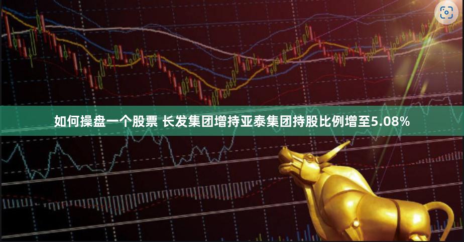 如何操盘一个股票 长发集团增持亚泰集团持股比例增至5.08%