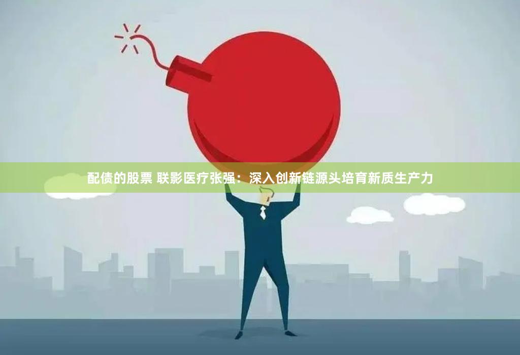 配债的股票 联影医疗张强：深入创新链源头培育新质生产力