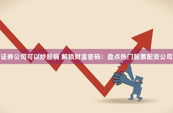 证券公司可以炒股吗 解锁财富密码：盘点热门股票配资公司