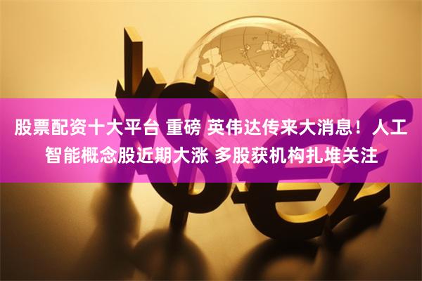 股票配资十大平台 重磅 英伟达传来大消息！人工智能概念股近期大涨 多股获机构扎堆关注