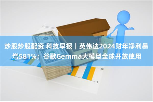 炒股炒股配资 科技早报｜英伟达2024财年净利暴增581%；谷歌Gemma大模型全球开放使用