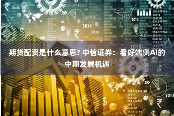 期货配资是什么意思? 中信证券：看好端侧AI的中期发展机遇