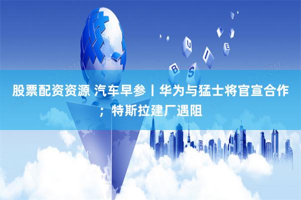 股票配资资源 汽车早参丨华为与猛士将官宣合作；特斯拉建厂遇阻