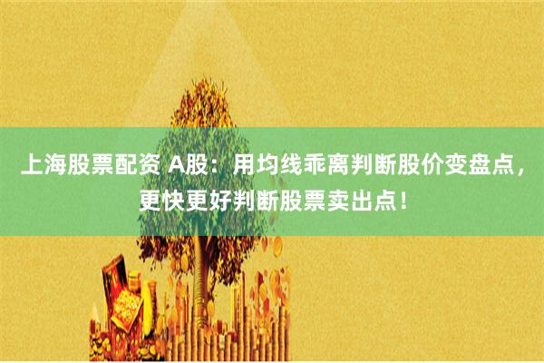 上海股票配资 A股：用均线乖离判断股价变盘点，更快更好判断股票卖出点！