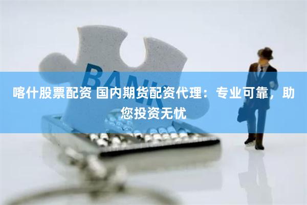 喀什股票配资 国内期货配资代理：专业可靠，助您投资无忧
