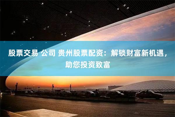 股票交易 公司 贵州股票配资：解锁财富新机遇，助您投资致富