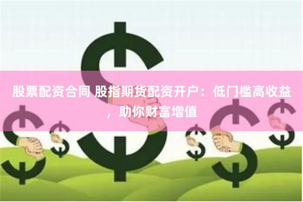 股票配资合同 股指期货配资开户：低门槛高收益，助你财富增值
