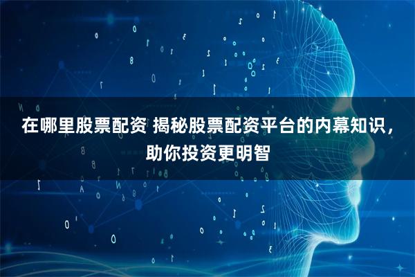 在哪里股票配资 揭秘股票配资平台的内幕知识，助你投资更明智