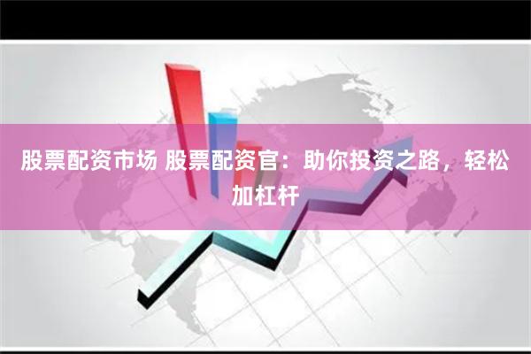 股票配资市场 股票配资官：助你投资之路，轻松加杠杆