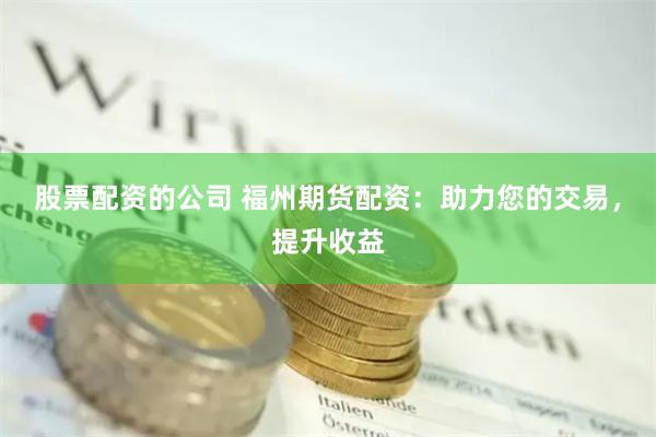 股票配资的公司 福州期货配资：助力您的交易，提升收益
