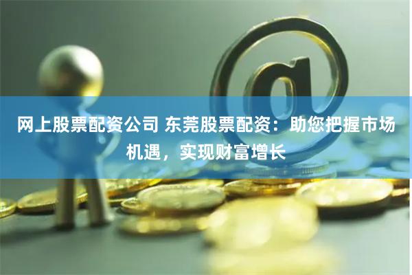 网上股票配资公司 东莞股票配资：助您把握市场机遇，实现财富增长