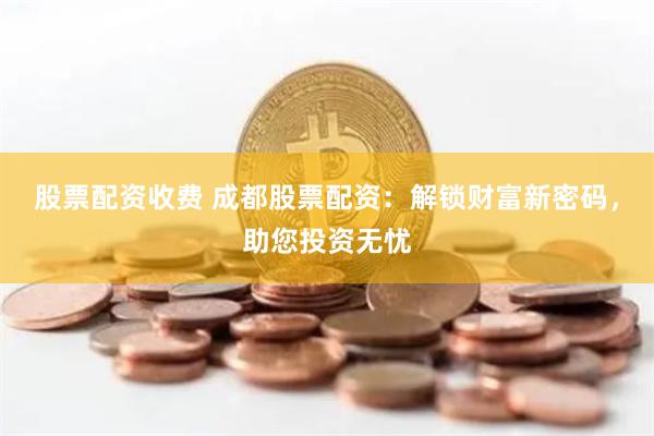 股票配资收费 成都股票配资：解锁财富新密码，助您投资无忧