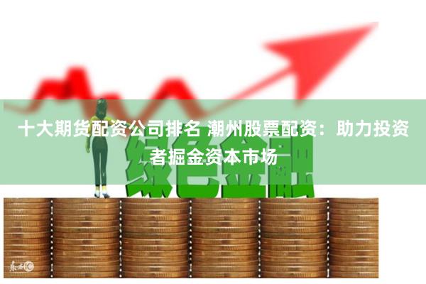 十大期货配资公司排名 潮州股票配资：助力投资者掘金资本市场