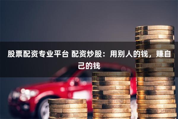 股票配资专业平台 配资炒股：用别人的钱，赚自己的钱