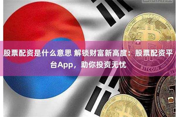 股票配资是什么意思 解锁财富新高度：股票配资平台App，助你投资无忧