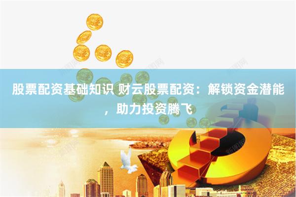 股票配资基础知识 财云股票配资：解锁资金潜能，助力投资腾飞