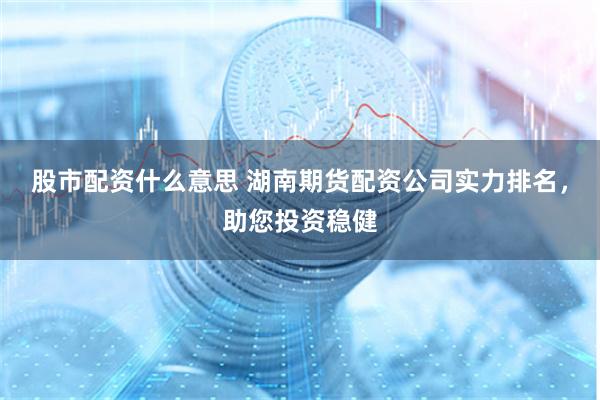 股市配资什么意思 湖南期货配资公司实力排名，助您投资稳健