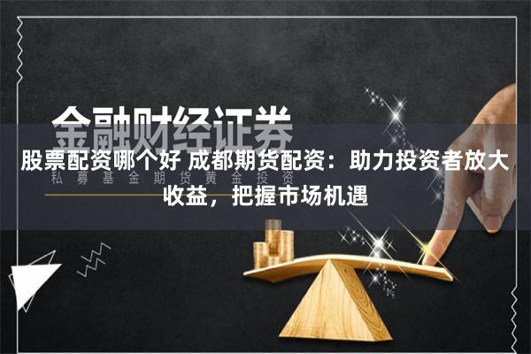 股票配资哪个好 成都期货配资：助力投资者放大收益，把握市场机遇
