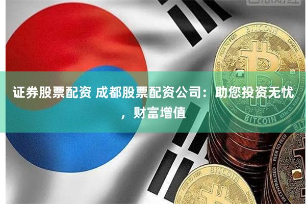 证券股票配资 成都股票配资公司：助您投资无忧，财富增值