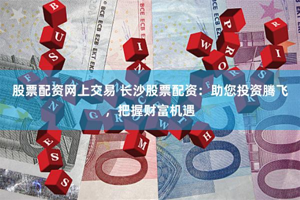 股票配资网上交易 长沙股票配资：助您投资腾飞，把握财富机遇