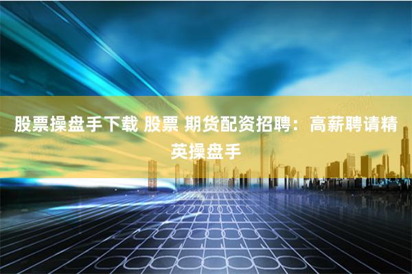 股票操盘手下载 股票 期货配资招聘：高薪聘请精英操盘手