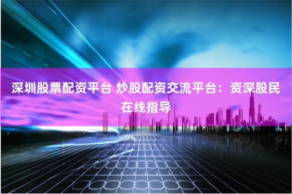 深圳股票配资平台 炒股配资交流平台：资深股民在线指导