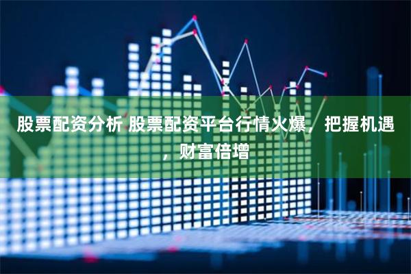 股票配资分析 股票配资平台行情火爆，把握机遇，财富倍增