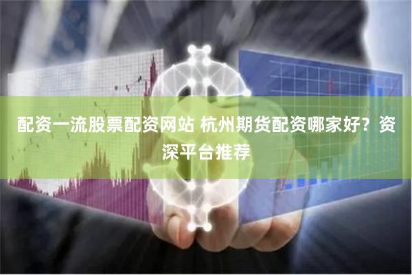 配资一流股票配资网站 杭州期货配资哪家好？资深平台推荐