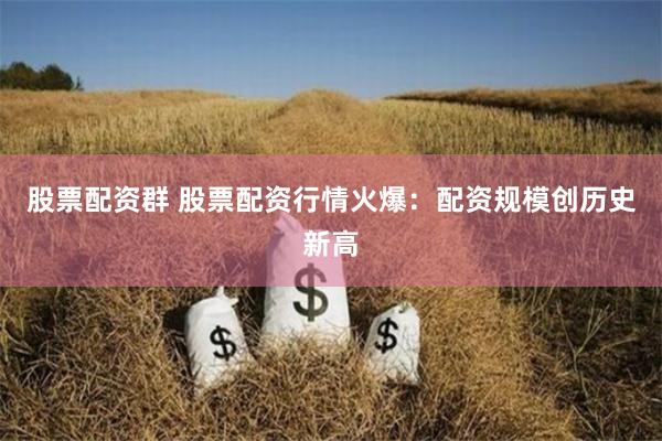 股票配资群 股票配资行情火爆：配资规模创历史新高