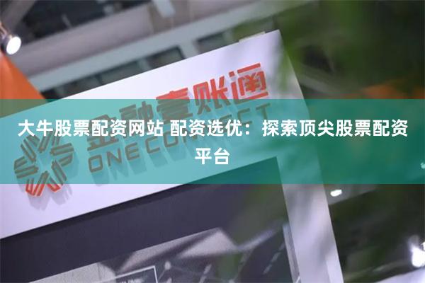 大牛股票配资网站 配资选优：探索顶尖股票配资平台