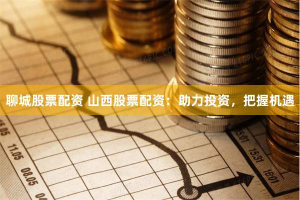 聊城股票配资 山西股票配资：助力投资，把握机遇